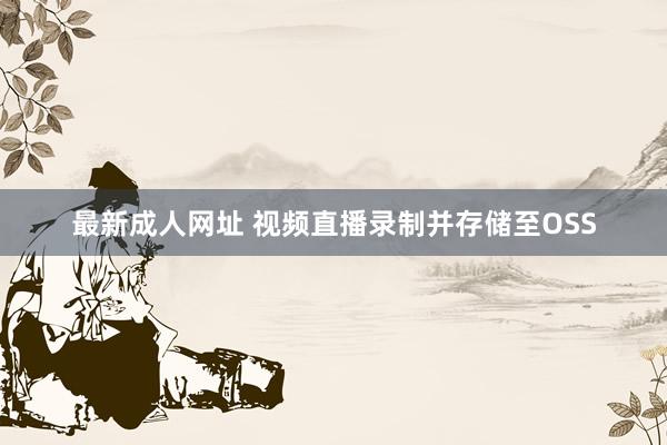 最新成人网址 视频直播录制并存储至OSS