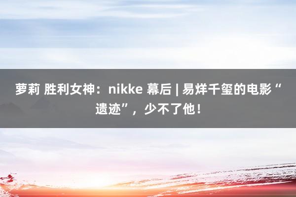 萝莉 胜利女神：nikke 幕后 | 易烊千玺的电影“遗迹”，少不了他！