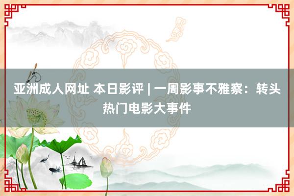 亚洲成人网址 本日影评 | 一周影事不雅察：转头热门电影大事件