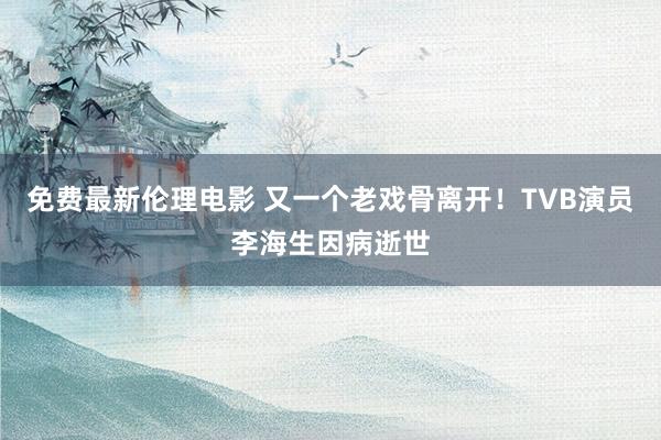 免费最新伦理电影 又一个老戏骨离开！TVB演员李海生因病逝世