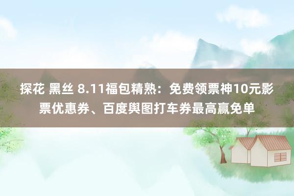 探花 黑丝 8.11福包精熟：免费领票神10元影票优惠券、百度舆图打车券最高赢免单