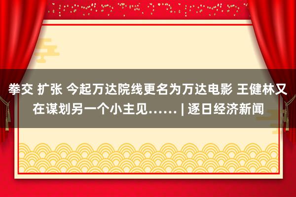 拳交 扩张 今起万达院线更名为万达电影 王健林又在谋划另一个小主见…… | 逐日经济新闻