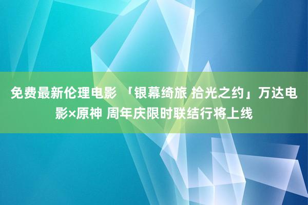 免费最新伦理电影 「银幕绮旅 拾光之约」万达电影×原神 周年庆限时联结行将上线