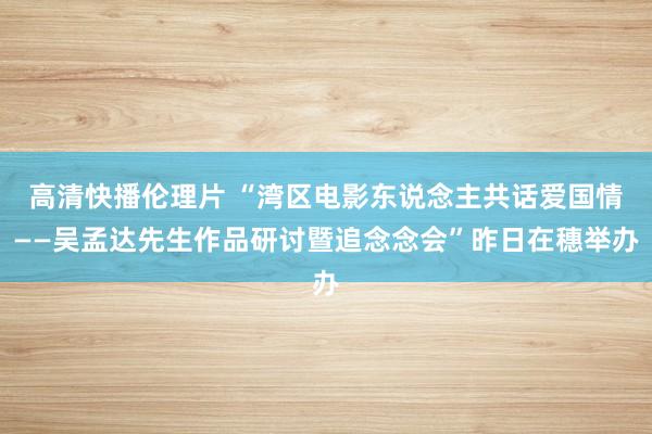 高清快播伦理片 “湾区电影东说念主共话爱国情——吴孟达先生作品研讨暨追念念会”昨日在穗举办