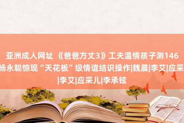 亚洲成人网址 《爸爸方丈3》工夫温情孩子测146次体温，杨永聪惊现“天花板”级情谊结识操作|魏晨|李艾|应采儿|李承铉