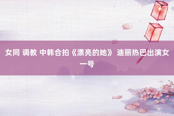 女同 调教 中韩合拍《漂亮的她》 迪丽热巴出演女一号