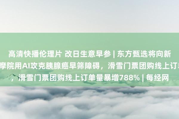 高清快播伦理片 改日生意早参 | 东方甄选将向新东方出售西宾业务，达摩院用AI攻克胰腺癌早筛障碍，滑雪门票团购线上订单量暴增788% | 每经网