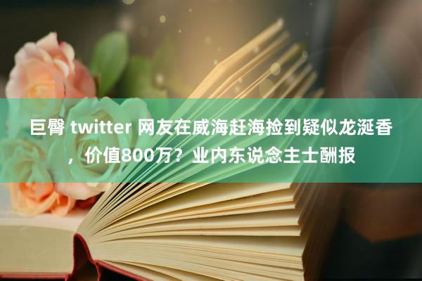 巨臀 twitter 网友在威海赶海捡到疑似龙涎香，价值800万？业内东说念主士酬报