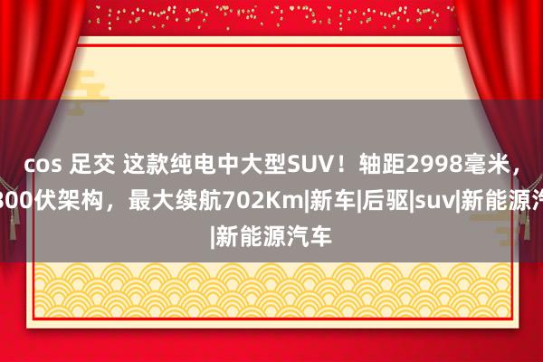 cos 足交 这款纯电中大型SUV！轴距2998毫米，配800伏架构，最大续航702Km|新车|后驱|suv|新能源汽车