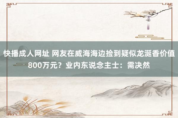 快播成人网址 网友在威海海边捡到疑似龙涎香价值800万元？业内东说念主士：需决然