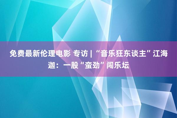 免费最新伦理电影 专访 | “音乐狂东谈主”江海迦：一股“蛮劲”闯乐坛