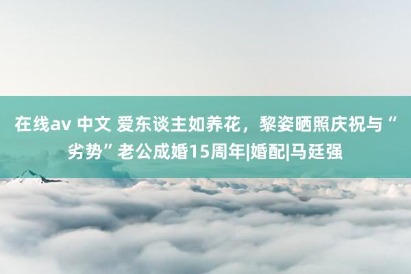 在线av 中文 爱东谈主如养花，黎姿晒照庆祝与“劣势”老公成婚15周年|婚配|马廷强