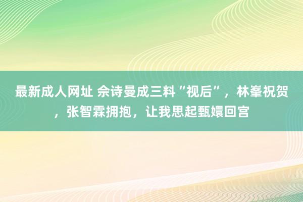 最新成人网址 佘诗曼成三料“视后”，林峯祝贺，张智霖拥抱，让我思起甄嬛回宫