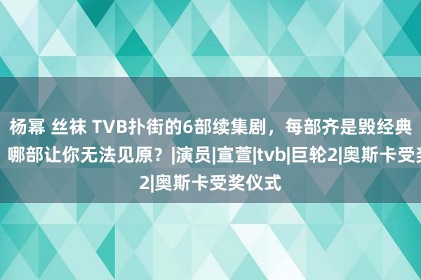 杨幂 丝袜 TVB扑街的6部续集剧，每部齐是毁经典系列，哪部让你无法见原？|演员|宣萱|tvb|巨轮2|奥斯卡受奖仪式