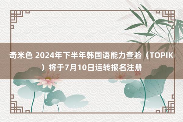 奇米色 2024年下半年韩国语能力查验（TOPIK）将于7月10日运转报名注册