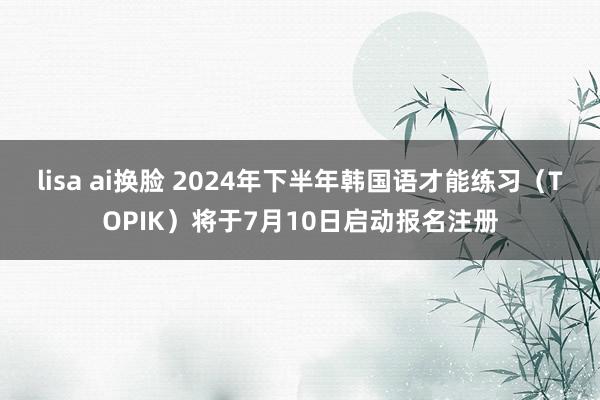 lisa ai换脸 2024年下半年韩国语才能练习（TOPIK）将于7月10日启动报名注册