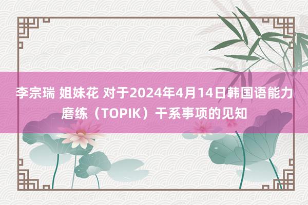 李宗瑞 姐妹花 对于2024年4月14日韩国语能力磨练（TOPIK）干系事项的见知