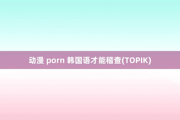 动漫 porn 韩国语才能稽查(TOPIK)