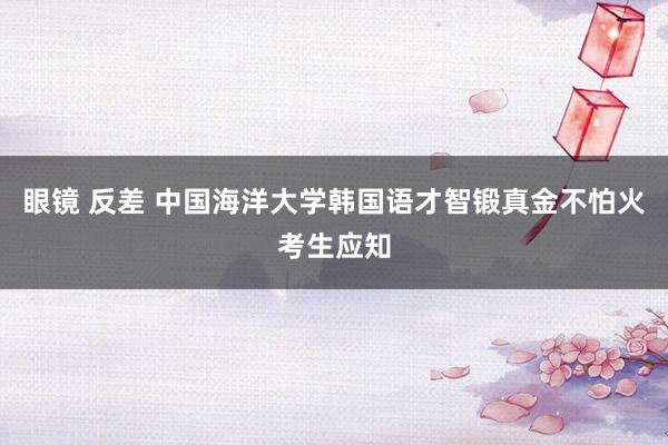 眼镜 反差 中国海洋大学韩国语才智锻真金不怕火考生应知