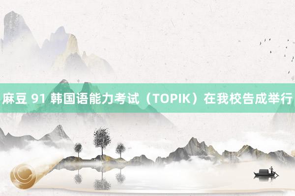 麻豆 91 韩国语能力考试（TOPIK）在我校告成举行