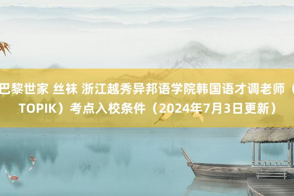 巴黎世家 丝袜 浙江越秀异邦语学院韩国语才调老师（TOPIK）考点入校条件（2024年7月3日更新）