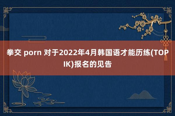 拳交 porn 对于2022年4月韩国语才能历练(TOPIK)报名的见告