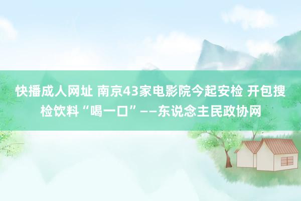 快播成人网址 南京43家电影院今起安检 开包搜检饮料“喝一口”——东说念主民政协网